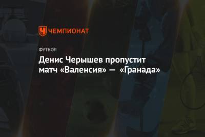 Денис Черышев - Денис Черышев пропустит матч «Валенсия» — «Гранада» - championat.com - Испания