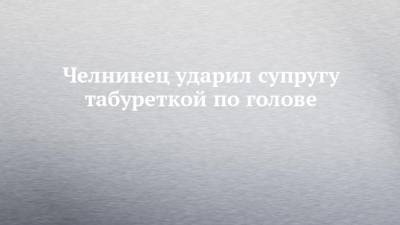 Челнинец ударил супругу табуреткой по голове - chelny-izvest.ru