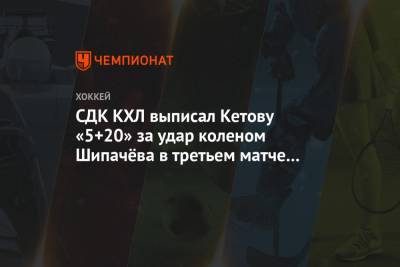 СДК КХЛ выписал Кетову «5+20» за удар коленом Шипачёва в третьем матче серии с «Динамо» - championat.com - Москва