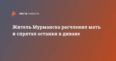 Житель Мурманска расчленил мать и спрятал останки в диване - ren.tv - Мурманск
