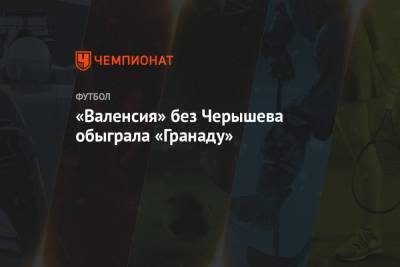 Денис Черышев - «Валенсия» без Черышева обыграла «Гранаду» - championat.com - Испания