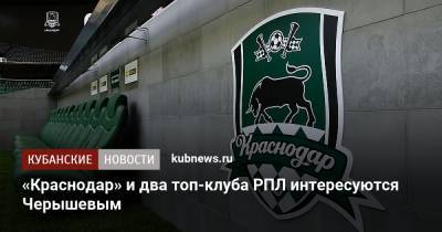 Денис Черышев - «Краснодар» и два топ-клуба РПЛ интересуются Черышевым - kubnews.ru - Москва - Краснодарский край - Краснодар
