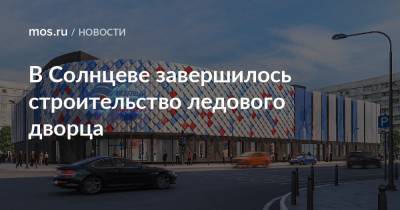 Олег Антосенко - В Солнцеве завершилось строительство ледового дворца - mos.ru - Москва - район Солнцево - Строительство