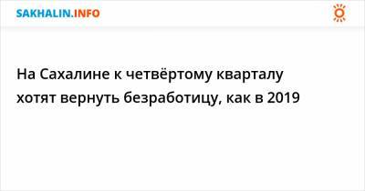 На Сахалине к четвёртому кварталу хотят вернуть безработицу, как в 2019 - sakhalin.info - Сахалинская обл.