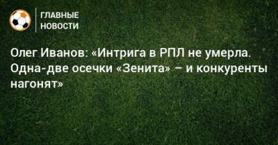 Олег Иванов - Олег Иванов: «Интрига в РПЛ не умерла. Одна-две осечки «Зенита» – и конкуренты нагонят» - bombardir.ru - Сочи - Уфа - Казань