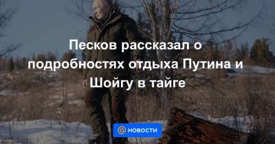 Сергей Шойгу - Песков рассказал о подробностях отдыха Путина и Шойгу в тайге - news.mail.ru