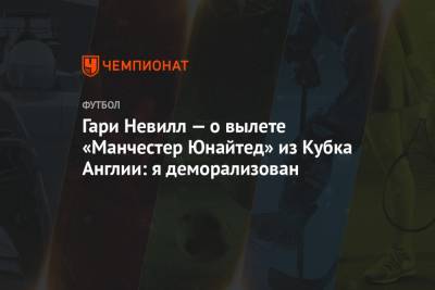Гари Невилл - Ульяна-Гуннар Сульшера - Гари Невилл — о вылете «Манчестер Юнайтед» из Кубка Англии: я деморализован - championat.com - Англия