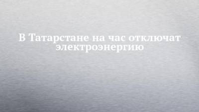 В Татарстане на час отключат электроэнергию - chelny-izvest.ru - респ. Татарстан