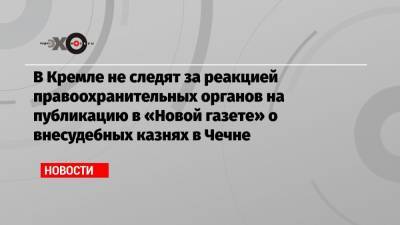 Дмитрий Песков - Елена Милашина - В Кремле не следят за реакцией правоохранительных органов на публикацию в «Новой газете» о внесудебных казнях в Чечне - echo.msk.ru - респ. Чечня