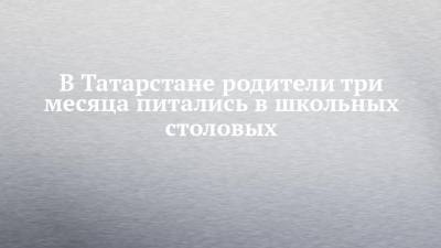 В Татарстане родители три месяца питались в школьных столовых - chelny-izvest.ru - респ. Татарстан - Казань
