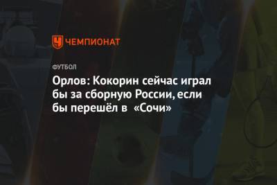 Александр Кокорин - Геннадий Орлов - Орлов: Кокорин сейчас играл бы за сборную России, если бы перешёл в «Сочи» - championat.com - Сочи