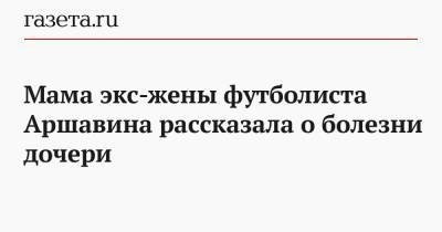 Мама экс-жены футболиста Аршавина рассказала о болезни дочери - gazeta.ru