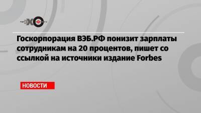 Госкорпорация ВЭБ.РФ понизит зарплаты сотрудникам на 20 процентов, пишет со ссылкой на источники издание Forbes - echo.msk.ru