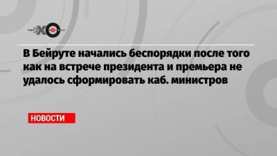 В Бейруте начались беспорядки после того как на встрече президента и премьера не удалось сформировать каб. министров - echo.msk.ru - Ливан - Бейрут