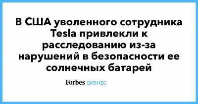 Илон Маск - В США уволенного сотрудника Tesla привлекли к расследованию из-за нарушений в безопасности ее солнечных батарей - forbes.ru