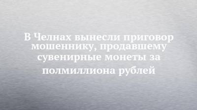 В Челнах вынесли приговор мошеннику, продавшему сувенирные монеты за полмиллиона рублей - chelny-izvest.ru - Набережные Челны