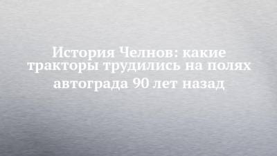 История Челнов: какие тракторы трудились на полях автограда 90 лет назад - chelny-izvest.ru - Набережные Челны