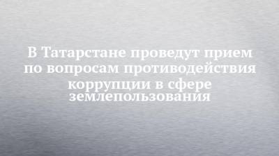 В Татарстане проведут прием по вопросам противодействия коррупции в сфере землепользования - chelny-izvest.ru - респ. Татарстан