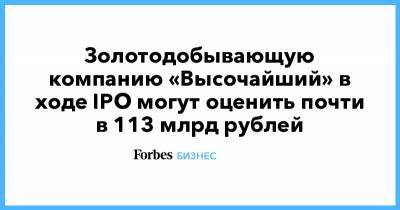 Золотодобывающую компанию «Высочайший» в ходе IPO могут оценить почти в 113 млрд рублей - forbes.ru