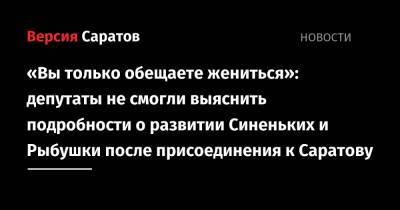 «Вы только обещаете жениться»: депутаты не смогли выяснить подробности о развитии Синеньких и Рыбушки после присоединения к Саратову - nversia.ru - Саратов