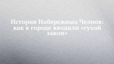 История Набережных Челнов: как в городе вводили «сухой закон» - chelny-izvest.ru - Набережные Челны