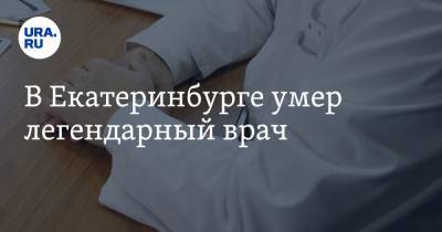 В Екатеринбурге умер легендарный врач - ura.news - Екатеринбург - Уральск