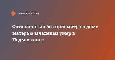 Оставленный без присмотра в доме матерью младенец умер в Подмосковье - ren.tv - Московская обл.