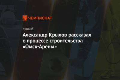 Александр Крылов - Александр Крылов рассказал о процессе строительства «Омск-Арены» - championat.com - Омск