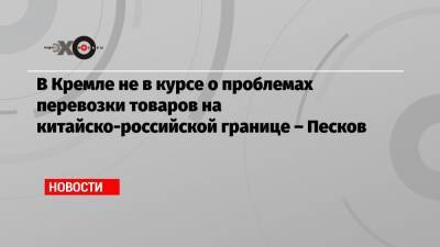 Дмитрий Песков - В Кремле не в курсе о проблемах перевозки товаров на китайско-российской границе – Песков - echo.msk.ru - Москва