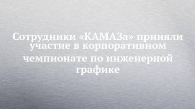 Евгений Макаров - Сотрудники «КАМАЗа» приняли участие в корпоративном чемпионате по инженерной графике - chelny-izvest.ru