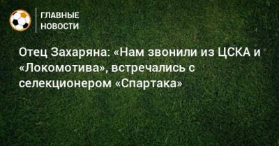 Арсен Захарян - Отец Захаряна: «Нам звонили из ЦСКА и «Локомотива», встречались с селекционером «Спартака» - bombardir.ru - Москва - Крымск