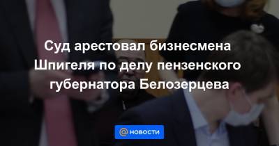 Иван Белозерцев - Суд арестовал бизнесмена Шпигеля по делу пензенского губернатора Белозерцева - news.mail.ru - Пензенская обл. - Пенза