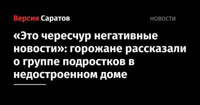 «Это чересчур негативная новость»: горожане рассказали о группе подростков в недостроенном доме - nversia.ru - Саратов