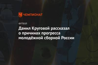 Данил Круговой - Михаил Галактионов - Данил Круговой рассказал о причинах прогресса молодёжной сборной России - championat.com - Венгрия - Дания - Исландия