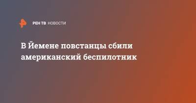 В Йемене повстанцы сбили американский беспилотник - ren.tv - США - Саудовская Аравия - Йемен