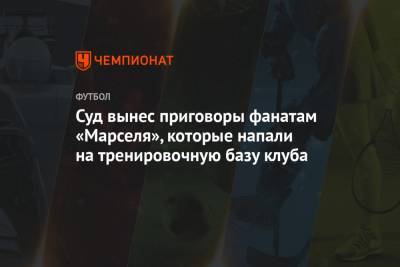 Альваро Гонсалес - Суд вынес приговоры фанатам «Марселя», которые напали на тренировочную базу клуба - championat.com