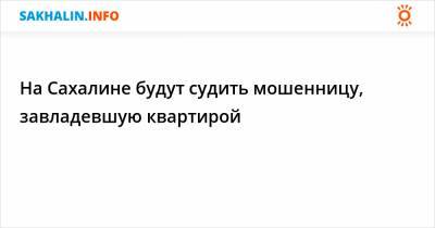 На Сахалине будут судить мошенницу, завладевшую квартирой - sakhalin.info - Южно-Сахалинск