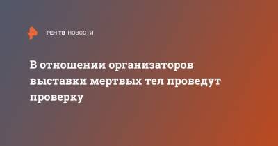 Светлана Петренко - Александр Бастрыкин - В отношении организаторов выставки мертвых тел проведут проверку - ren.tv - Москва