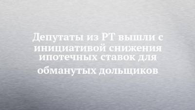 Депутаты из РТ вышли с инициативой снижения ипотечных ставок для обманутых дольщиков - chelny-izvest.ru - респ. Татарстан - Казань