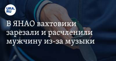 В ЯНАО вахтовики зарезали и расчленили мужчину из-за музыки - ura.news - Свердловская обл. - Югра - окр. Янао