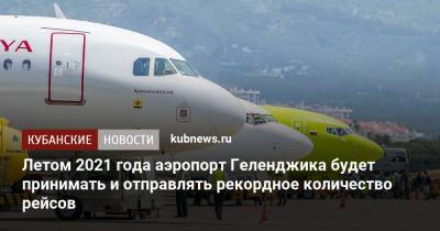 Летом 2021 года аэропорт Геленджика будет принимать и отправлять рекордное количество рейсов - kubnews.ru - Краснодарский край - Геленджик