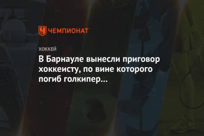 В Барнауле вынесли приговор хоккеисту, по вине которого погиб голкипер «Динамо-Алтай» - championat.com - Новосибирск - Барнаул - респ. Алтай