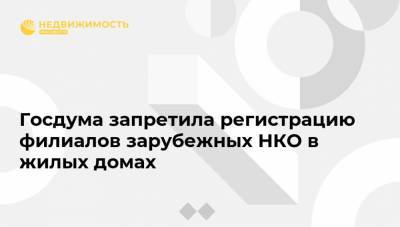 Госдума запретила регистрацию филиалов зарубежных НКО в жилых домах - realty.ria.ru - Москва