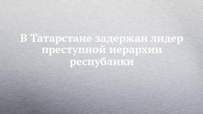 В Татарстане задержан лидер преступной иерархии республики - chelny-izvest.ru - респ. Татарстан - Казань