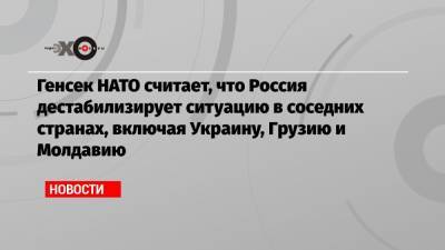 Йенс Столтенберг - Жозеп Боррель - Петр Толстой - Генсек НАТО считает, что Россия дестабилизирует ситуацию в соседних странах, включая Украину, Грузию и Молдавию - echo.msk.ru - Москва - Молдавия - Грузия