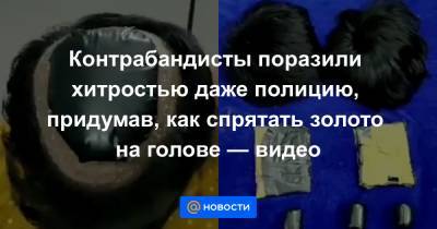 Контрабандисты поразили хитростью даже полицию, придумав, как спрятать золото на голове — видео - news.mail.ru