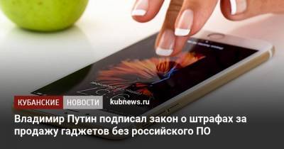 Владимир Путин - Владимир Путин подписал закон о штрафах за продажу гаджетов без российского ПО - kubnews.ru - Россия