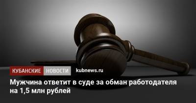 Мужчина ответит в суде за обман работодателя на 1,5 млн рублей - kubnews.ru - Краснодарский край - Краснодар