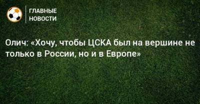 Игорь Акинфеев - Ивица Олич - Олич: «Хочу, чтобы ЦСКА был на вершине не только в России, но и в Европе» - bombardir.ru - Москва