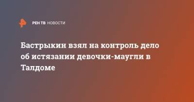 Александр Бастрыкин - Анна Кузнецова - Бастрыкин взял на контроль дело об истязании девочки-маугли в Талдоме - ren.tv - Московская обл. - Московская область